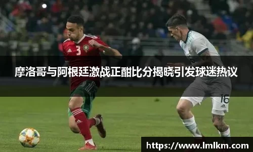 摩洛哥与阿根廷激战正酣比分揭晓引发球迷热议
