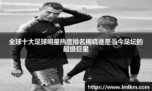 全球十大足球明星热度排名揭晓谁是当今足坛的超级巨星