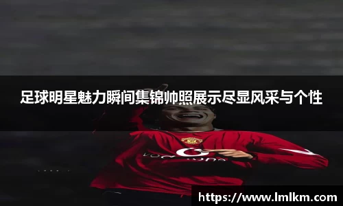 足球明星魅力瞬间集锦帅照展示尽显风采与个性